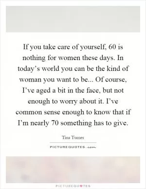 If you take care of yourself, 60 is nothing for women these days. In today’s world you can be the kind of woman you want to be... Of course, I’ve aged a bit in the face, but not enough to worry about it. I’ve common sense enough to know that if I’m nearly 70 something has to give Picture Quote #1