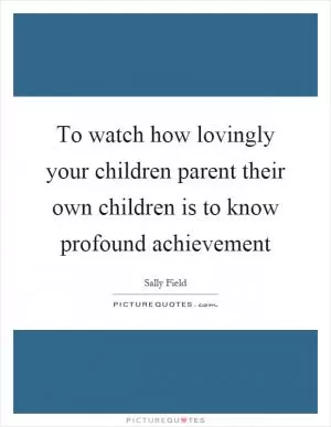 To watch how lovingly your children parent their own children is to know profound achievement Picture Quote #1