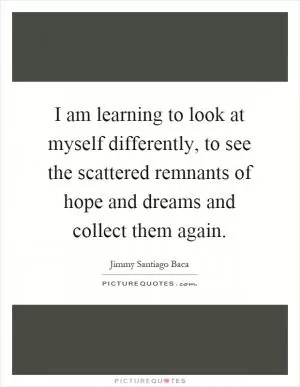 I am learning to look at myself differently, to see the scattered remnants of hope and dreams and collect them again Picture Quote #1