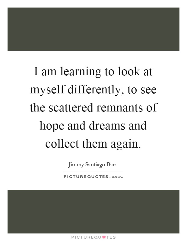 I am learning to look at myself differently, to see the scattered remnants of hope and dreams and collect them again Picture Quote #1