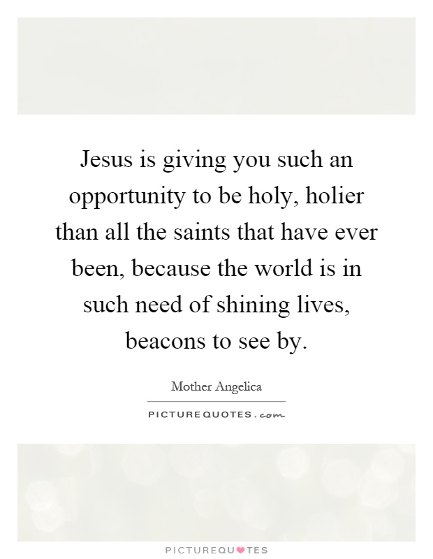 Jesus is giving you such an opportunity to be holy, holier than all the saints that have ever been, because the world is in such need of shining lives, beacons to see by Picture Quote #1