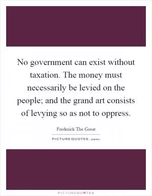 No government can exist without taxation. The money must necessarily be levied on the people; and the grand art consists of levying so as not to oppress Picture Quote #1