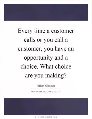 Every time a customer calls or you call a customer, you have an opportunity and a choice. What choice are you making? Picture Quote #1