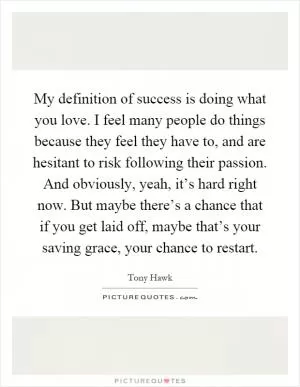 My definition of success is doing what you love. I feel many people do things because they feel they have to, and are hesitant to risk following their passion. And obviously, yeah, it’s hard right now. But maybe there’s a chance that if you get laid off, maybe that’s your saving grace, your chance to restart Picture Quote #1