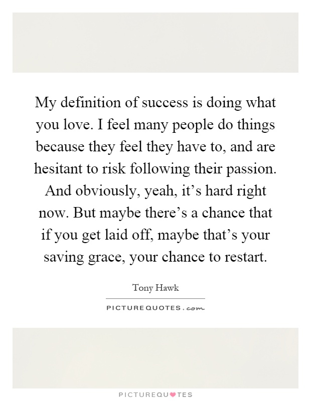 My definition of success is doing what you love. I feel many people do things because they feel they have to, and are hesitant to risk following their passion. And obviously, yeah, it's hard right now. But maybe there's a chance that if you get laid off, maybe that's your saving grace, your chance to restart Picture Quote #1