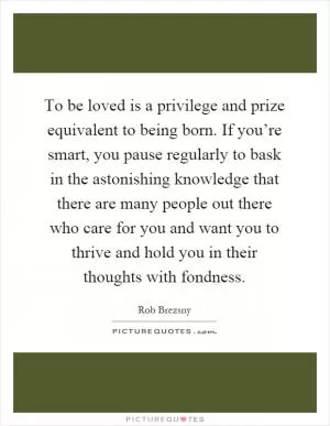 To be loved is a privilege and prize equivalent to being born. If you’re smart, you pause regularly to bask in the astonishing knowledge that there are many people out there who care for you and want you to thrive and hold you in their thoughts with fondness Picture Quote #1