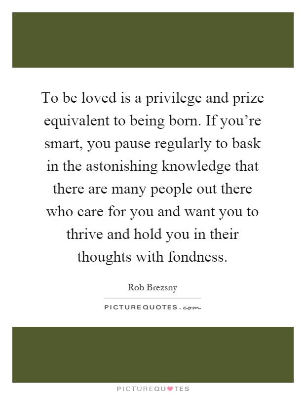 To be loved is a privilege and prize equivalent to being born. If you're smart, you pause regularly to bask in the astonishing knowledge that there are many people out there who care for you and want you to thrive and hold you in their thoughts with fondness Picture Quote #1