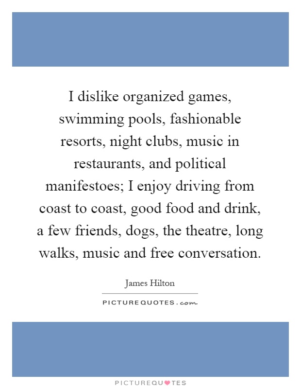I dislike organized games, swimming pools, fashionable resorts, night clubs, music in restaurants, and political manifestoes; I enjoy driving from coast to coast, good food and drink, a few friends, dogs, the theatre, long walks, music and free conversation Picture Quote #1