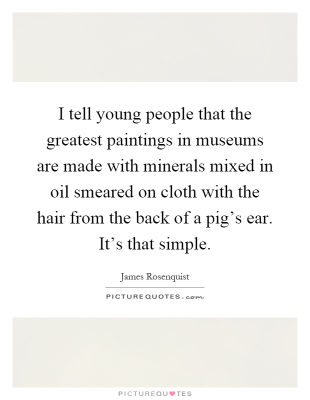I tell young people that the greatest paintings in museums are made with minerals mixed in oil smeared on cloth with the hair from the back of a pig's ear. It's that simple Picture Quote #1