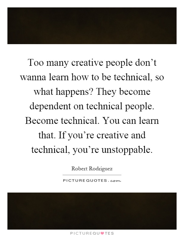 Too many creative people don't wanna learn how to be technical, so what happens? They become dependent on technical people. Become technical. You can learn that. If you're creative and technical, you're unstoppable Picture Quote #1