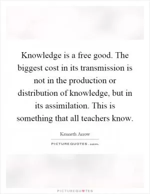 Knowledge is a free good. The biggest cost in its transmission is not in the production or distribution of knowledge, but in its assimilation. This is something that all teachers know Picture Quote #1