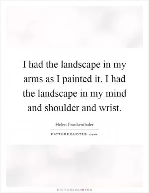 I had the landscape in my arms as I painted it. I had the landscape in my mind and shoulder and wrist Picture Quote #1