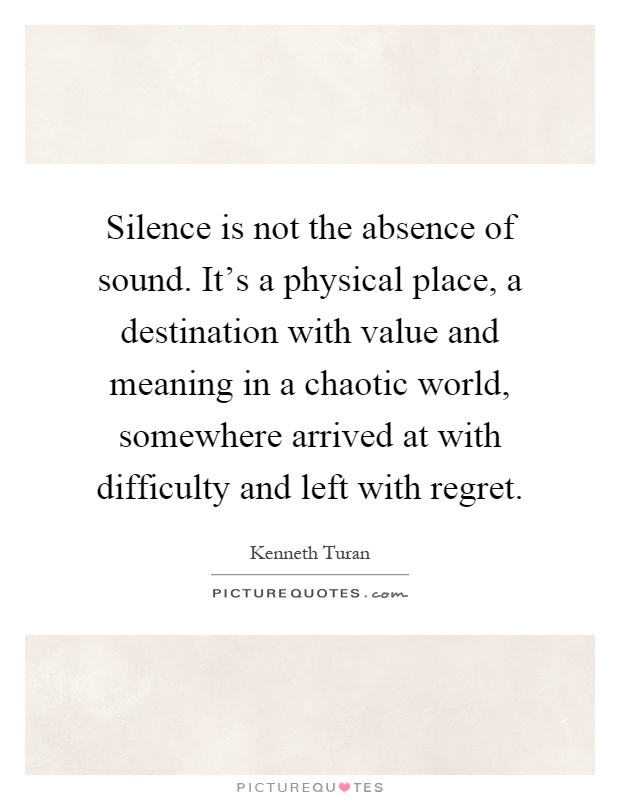 Silence is not the absence of sound. It's a physical place, a destination with value and meaning in a chaotic world, somewhere arrived at with difficulty and left with regret Picture Quote #1