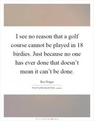 I see no reason that a golf course cannot be played in 18 birdies. Just because no one has ever done that doesn’t mean it can’t be done Picture Quote #1