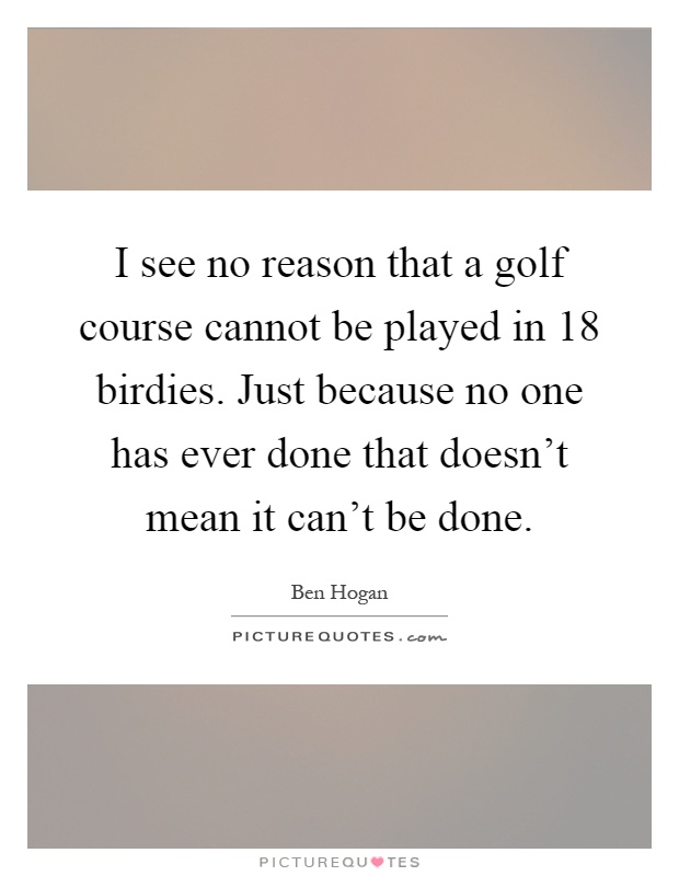 I see no reason that a golf course cannot be played in 18 birdies. Just because no one has ever done that doesn't mean it can't be done Picture Quote #1