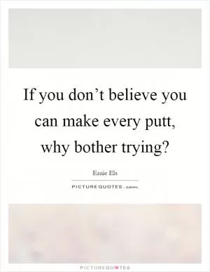 If you don’t believe you can make every putt, why bother trying? Picture Quote #1
