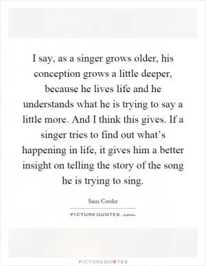 I say, as a singer grows older, his conception grows a little deeper, because he lives life and he understands what he is trying to say a little more. And I think this gives. If a singer tries to find out what’s happening in life, it gives him a better insight on telling the story of the song he is trying to sing Picture Quote #1