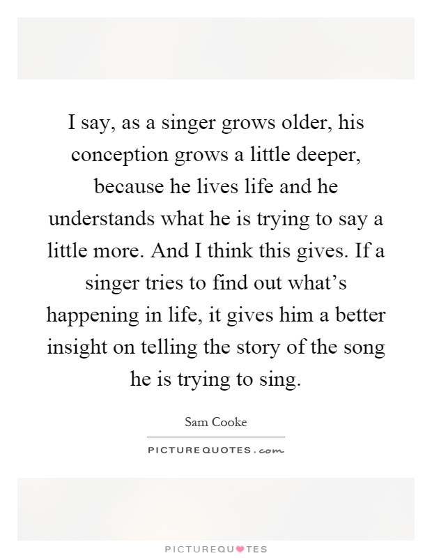 I say, as a singer grows older, his conception grows a little deeper, because he lives life and he understands what he is trying to say a little more. And I think this gives. If a singer tries to find out what's happening in life, it gives him a better insight on telling the story of the song he is trying to sing Picture Quote #1