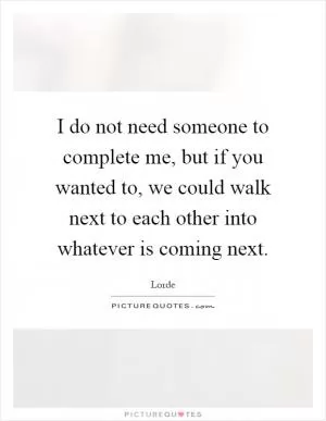 I do not need someone to complete me, but if you wanted to, we could walk next to each other into whatever is coming next Picture Quote #1