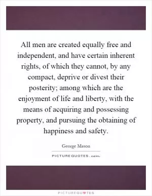 All men are created equally free and independent, and have certain inherent rights, of which they cannot, by any compact, deprive or divest their posterity; among which are the enjoyment of life and liberty, with the means of acquiring and possessing property, and pursuing the obtaining of happiness and safety Picture Quote #1