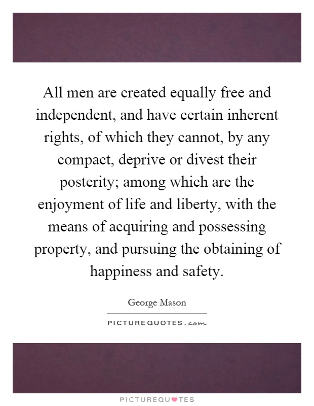 All men are created equally free and independent, and have certain inherent rights, of which they cannot, by any compact, deprive or divest their posterity; among which are the enjoyment of life and liberty, with the means of acquiring and possessing property, and pursuing the obtaining of happiness and safety Picture Quote #1