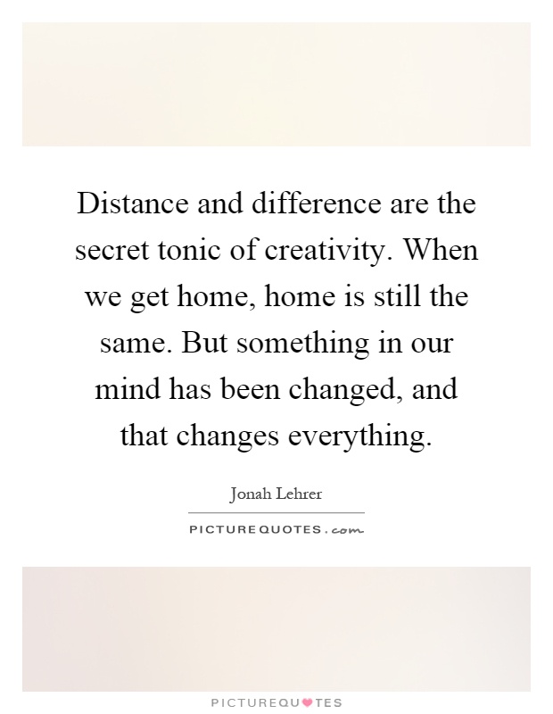 Distance and difference are the secret tonic of creativity. When we get home, home is still the same. But something in our mind has been changed, and that changes everything Picture Quote #1