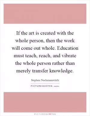 If the art is created with the whole person, then the work will come out whole. Education must teach, reach, and vibrate the whole person rather than merely transfer knowledge Picture Quote #1