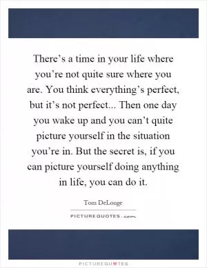 There’s a time in your life where you’re not quite sure where you are. You think everything’s perfect, but it’s not perfect... Then one day you wake up and you can’t quite picture yourself in the situation you’re in. But the secret is, if you can picture yourself doing anything in life, you can do it Picture Quote #1