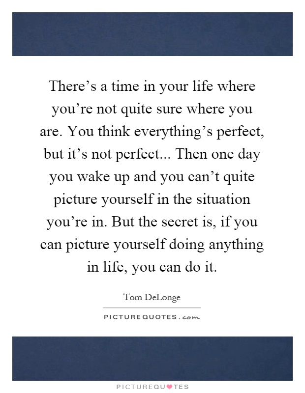 There's a time in your life where you're not quite sure where you are. You think everything's perfect, but it's not perfect... Then one day you wake up and you can't quite picture yourself in the situation you're in. But the secret is, if you can picture yourself doing anything in life, you can do it Picture Quote #1