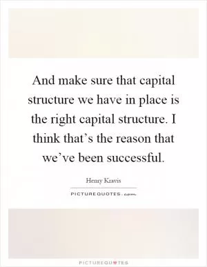 And make sure that capital structure we have in place is the right capital structure. I think that’s the reason that we’ve been successful Picture Quote #1