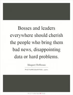 Bosses and leaders everywhere should cherish the people who bring them bad news, disappointing data or hard problems Picture Quote #1