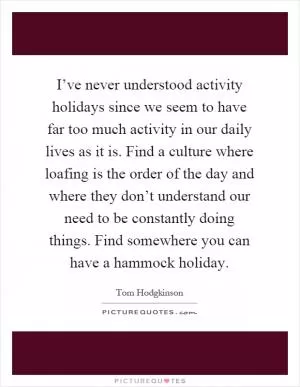 I’ve never understood activity holidays since we seem to have far too much activity in our daily lives as it is. Find a culture where loafing is the order of the day and where they don’t understand our need to be constantly doing things. Find somewhere you can have a hammock holiday Picture Quote #1