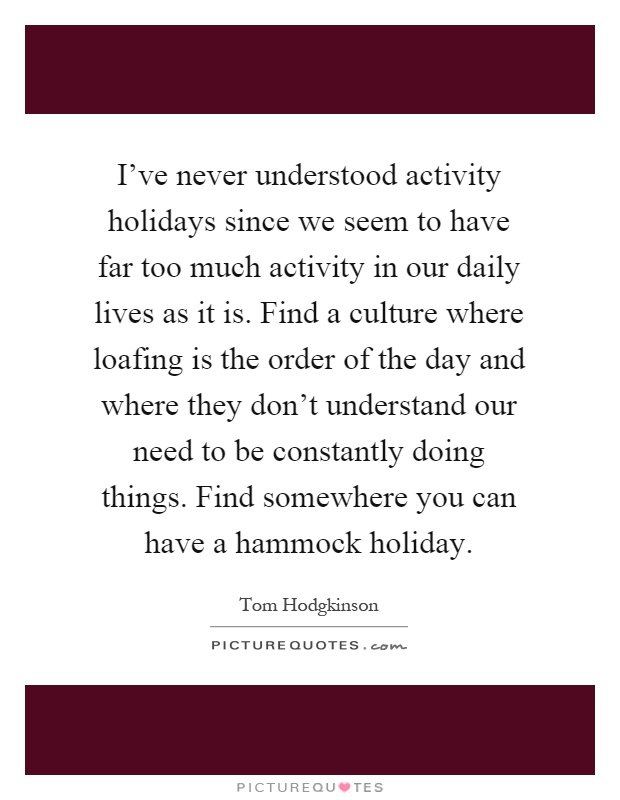 I've never understood activity holidays since we seem to have far too much activity in our daily lives as it is. Find a culture where loafing is the order of the day and where they don't understand our need to be constantly doing things. Find somewhere you can have a hammock holiday Picture Quote #1
