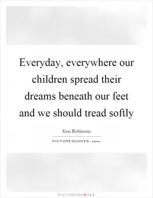 Everyday, everywhere our children spread their dreams beneath our feet and we should tread softly Picture Quote #1