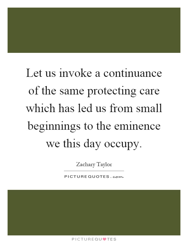 Let us invoke a continuance of the same protecting care which has led us from small beginnings to the eminence we this day occupy Picture Quote #1