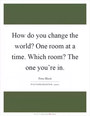 How do you change the world? One room at a time. Which room? The one you’re in Picture Quote #1