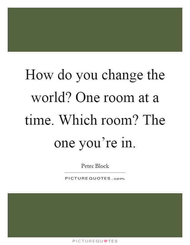 How do you change the world? One room at a time. Which room? The one you're in Picture Quote #1
