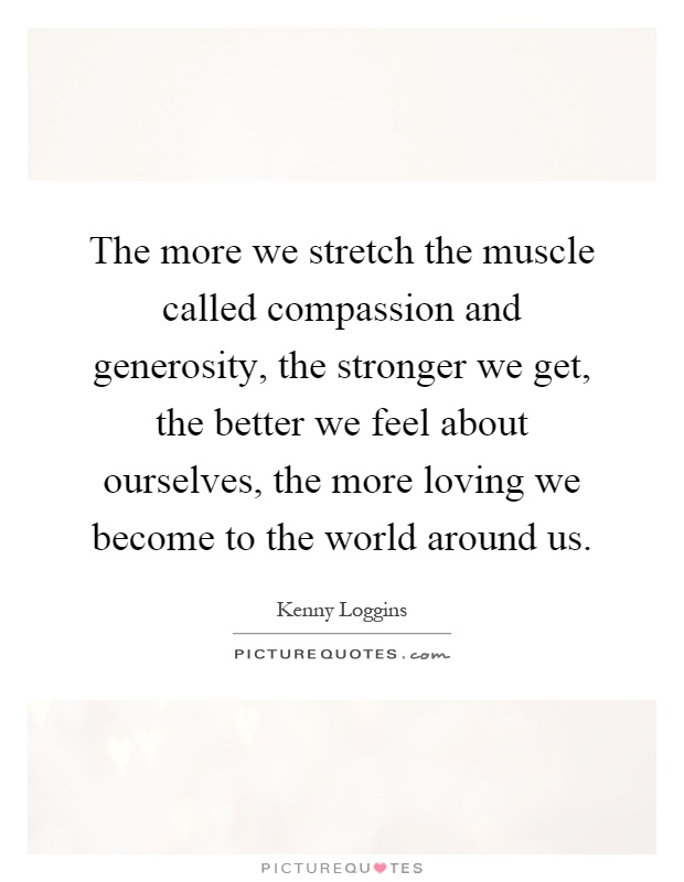 The more we stretch the muscle called compassion and generosity, the stronger we get, the better we feel about ourselves, the more loving we become to the world around us Picture Quote #1