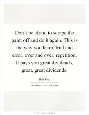 Don’t be afraid to scrape the paint off and do it again. This is the way you learn, trial and error, over and over, repetition. It pays you great dividends, great, great dividends Picture Quote #1