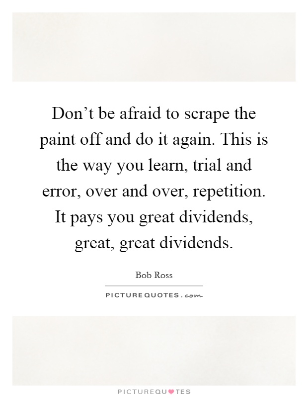 Don't be afraid to scrape the paint off and do it again. This is the way you learn, trial and error, over and over, repetition. It pays you great dividends, great, great dividends Picture Quote #1