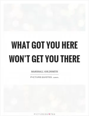 What got you here won’t get you there Picture Quote #1