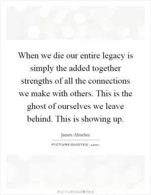 When we die our entire legacy is simply the added together strengths of all the connections we make with others. This is the ghost of ourselves we leave behind. This is showing up Picture Quote #1