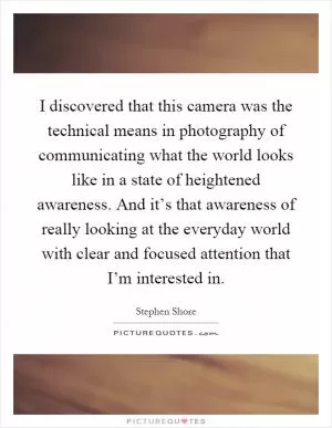 I discovered that this camera was the technical means in photography of communicating what the world looks like in a state of heightened awareness. And it’s that awareness of really looking at the everyday world with clear and focused attention that I’m interested in Picture Quote #1