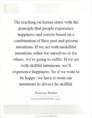 The teaching on karma starts with the principle that people experience happiness and sorrow based on a combination of their past and present intentions. If we act with unskillful intentions either for ourselves or for others, we’re going to suffer. If we act with skillful intentions, we’ll experience happiness. So if we want to be happy, we have to train our intentions to always be skillful Picture Quote #1