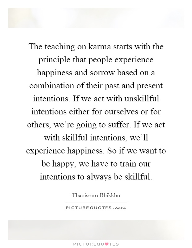 The teaching on karma starts with the principle that people experience happiness and sorrow based on a combination of their past and present intentions. If we act with unskillful intentions either for ourselves or for others, we're going to suffer. If we act with skillful intentions, we'll experience happiness. So if we want to be happy, we have to train our intentions to always be skillful Picture Quote #1