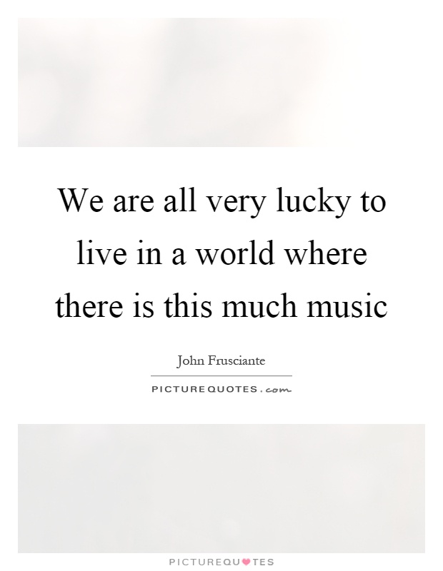 We are all very lucky to live in a world where there is this much music Picture Quote #1