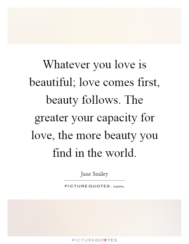 Whatever you love is beautiful; love comes first, beauty follows. The greater your capacity for love, the more beauty you find in the world Picture Quote #1