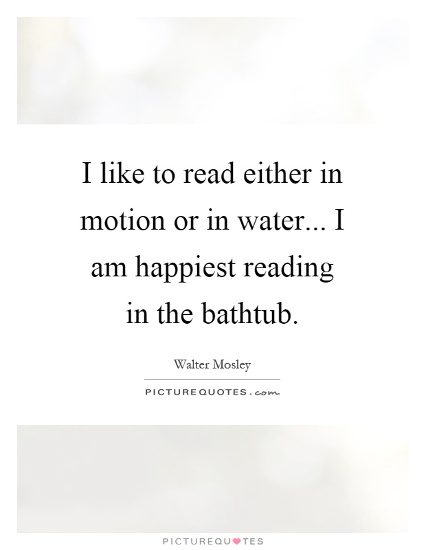 I like to read either in motion or in water... I am happiest reading in the bathtub Picture Quote #1