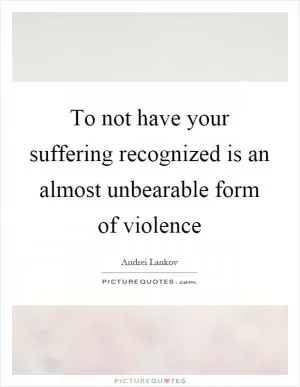 To not have your suffering recognized is an almost unbearable form of violence Picture Quote #1