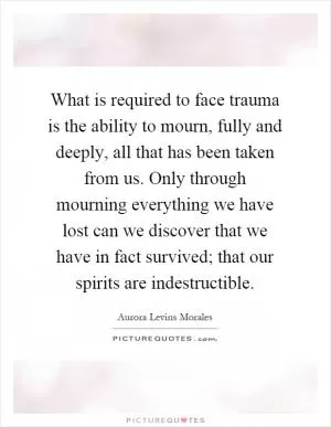 What is required to face trauma is the ability to mourn, fully and deeply, all that has been taken from us. Only through mourning everything we have lost can we discover that we have in fact survived; that our spirits are indestructible Picture Quote #1